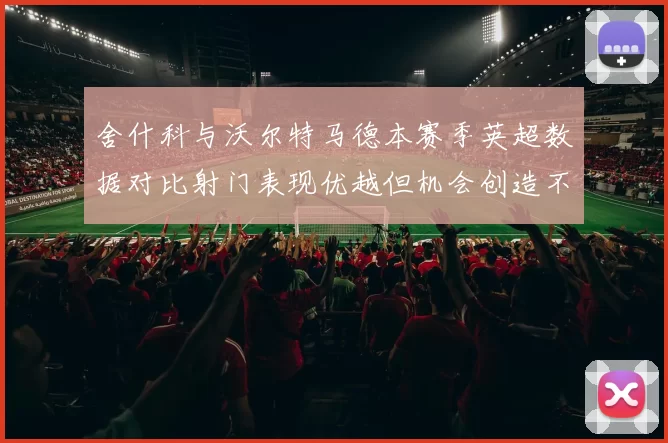 舍什科与沃尔特马德本赛季英超数据对比射门表现优越但机会创造不足